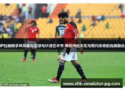 萨拉赫携手埃及举办足球与沙漠艺术节 展现传统文化与现代体育的完美融合