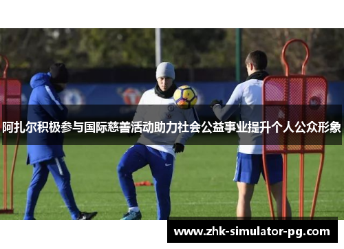 阿扎尔积极参与国际慈善活动助力社会公益事业提升个人公众形象
