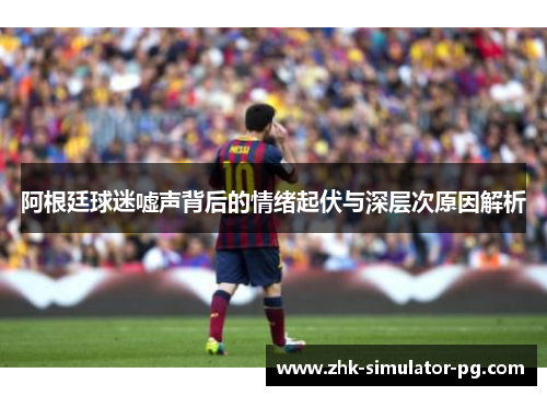 阿根廷球迷嘘声背后的情绪起伏与深层次原因解析