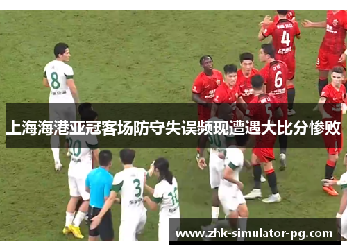 上海海港亚冠客场防守失误频现遭遇大比分惨败