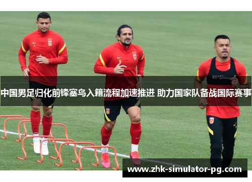 中国男足归化前锋塞鸟入籍流程加速推进 助力国家队备战国际赛事