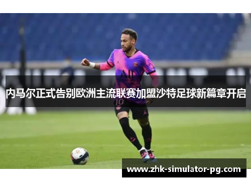 内马尔正式告别欧洲主流联赛加盟沙特足球新篇章开启