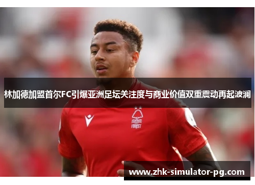 林加德加盟首尔FC引爆亚洲足坛关注度与商业价值双重震动再起波澜