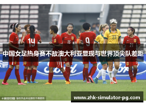 中国女足热身赛不敌澳大利亚显现与世界顶尖队差距