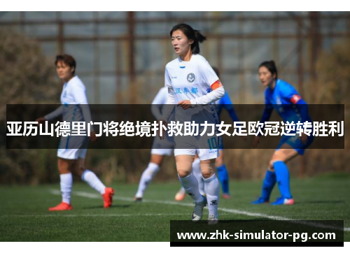 亚历山德里门将绝境扑救助力女足欧冠逆转胜利 亚历山德里门将绝境扑救助力女足欧冠逆转胜利